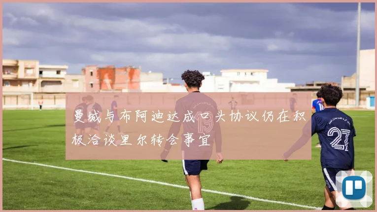 曼城与布阿迪达成口头协议仍在积极洽谈里尔转会事宜