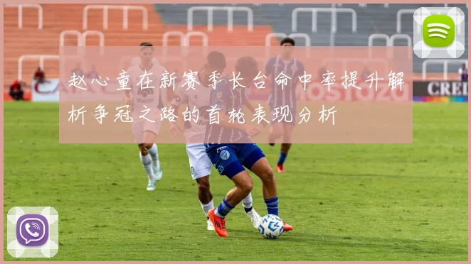赵心童在新赛季长台命中率提升解析争冠之路的首轮表现分析