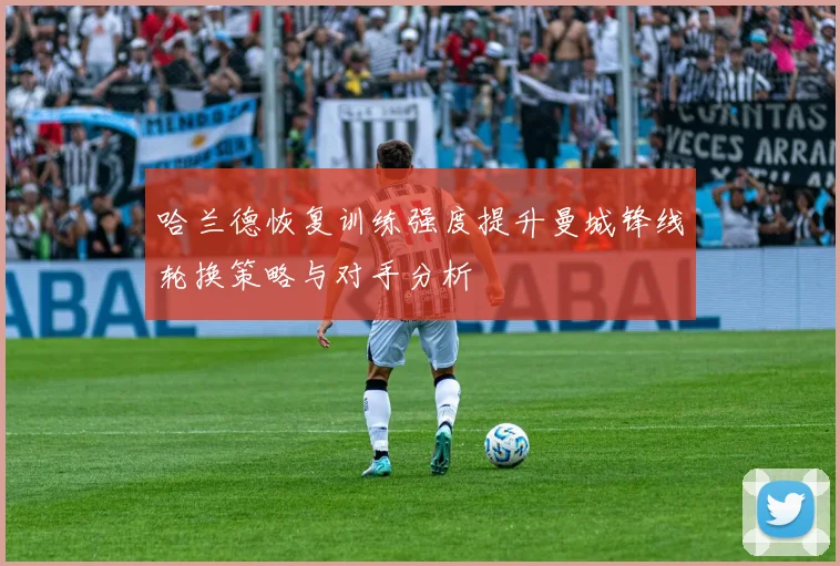 哈兰德恢复训练强度提升曼城锋线轮换策略与对手分析